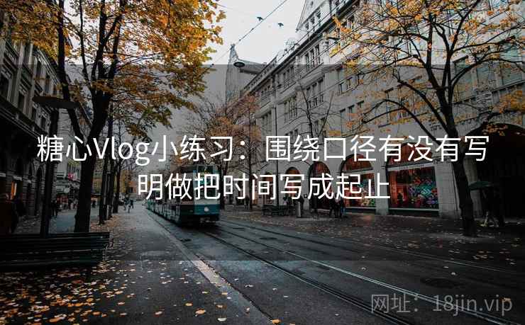 糖心Vlog小练习：围绕口径有没有写明做把时间写成起止