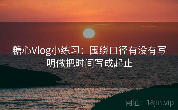 糖心Vlog小练习：围绕口径有没有写明做把时间写成起止  第2张