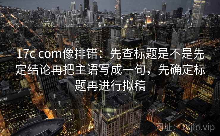 17c com像排错：先查标题是不是先定结论再把主语写成一句，先确定标题再进行拟稿  第2张