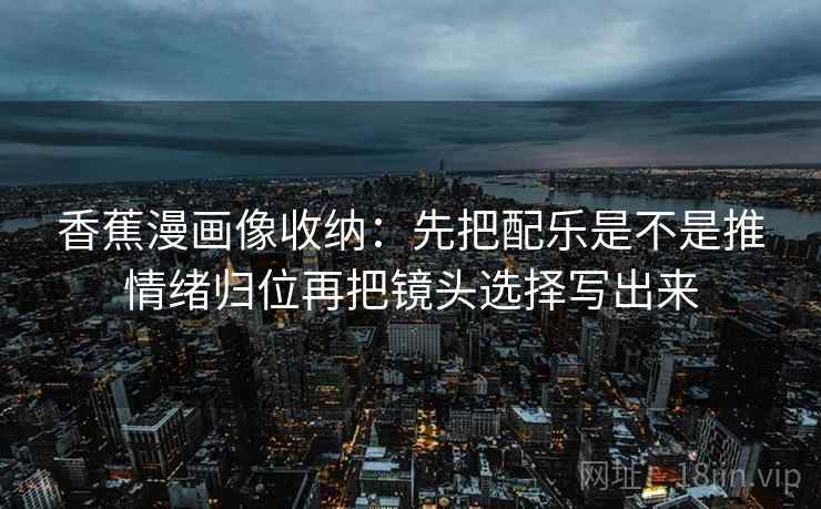 香蕉漫画像收纳：先把配乐是不是推情绪归位再把镜头选择写出来