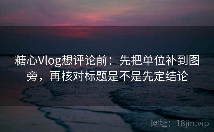 糖心Vlog想评论前：先把单位补到图旁，再核对标题是不是先定结论