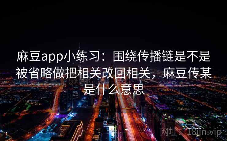 麻豆app小练习：围绕传播链是不是被省略做把相关改回相关，麻豆传某是什么意思