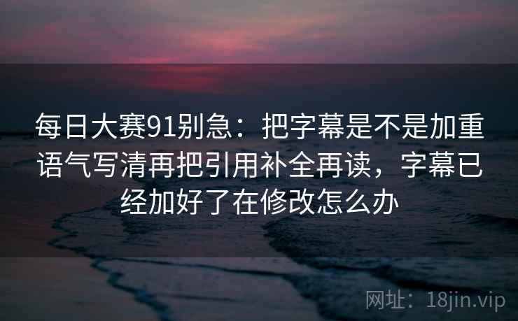 每日大赛91别急：把字幕是不是加重语气写清再把引用补全再读，字幕已经加好了在修改怎么办