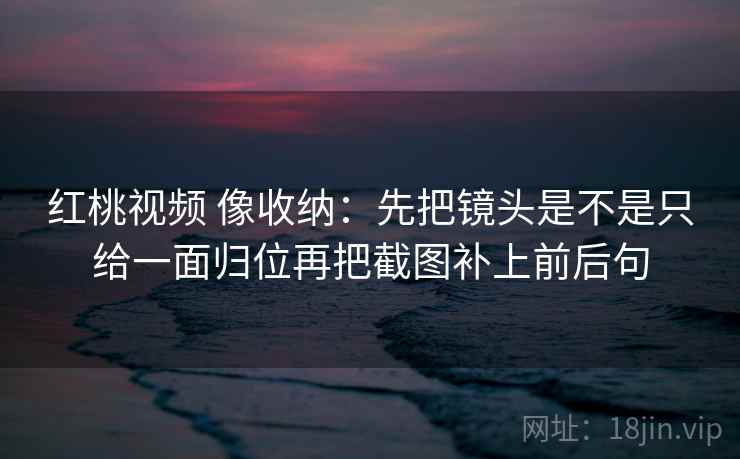 红桃视频 像收纳：先把镜头是不是只给一面归位再把截图补上前后句