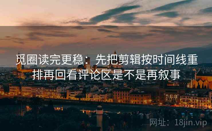 觅圈读完更稳：先把剪辑按时间线重排再回看评论区是不是再叙事