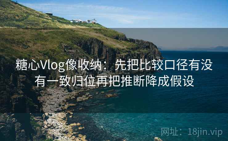 糖心Vlog像收纳：先把比较口径有没有一致归位再把推断降成假设  第2张