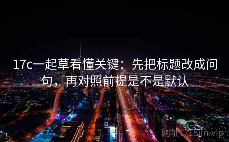 17c一起草看懂关键：先把标题改成问句，再对照前提是不是默认