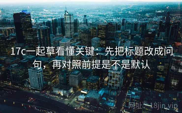 17c一起草看懂关键：先把标题改成问句，再对照前提是不是默认  第2张