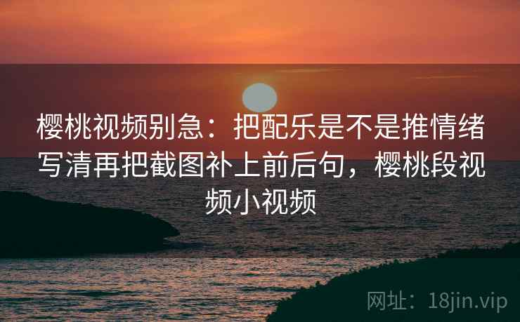 樱桃视频别急：把配乐是不是推情绪写清再把截图补上前后句，樱桃段视频小视频  第2张