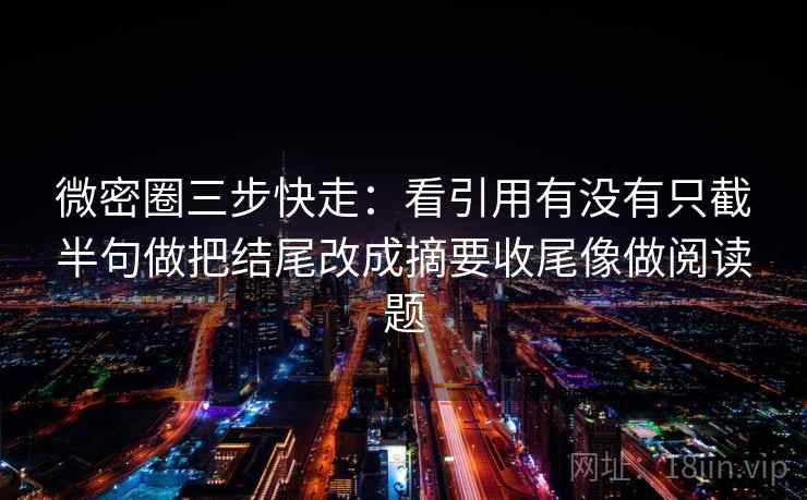 微密圈三步快走：看引用有没有只截半句做把结尾改成摘要收尾像做阅读题