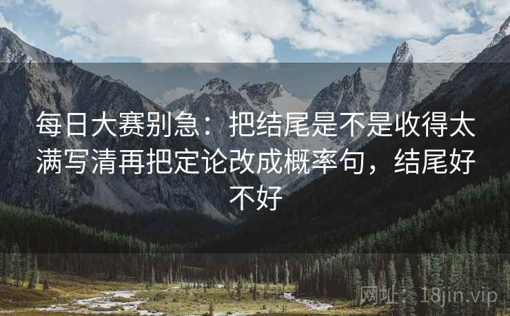 每日大赛别急：把结尾是不是收得太满写清再把定论改成概率句，结尾好不好  第2张