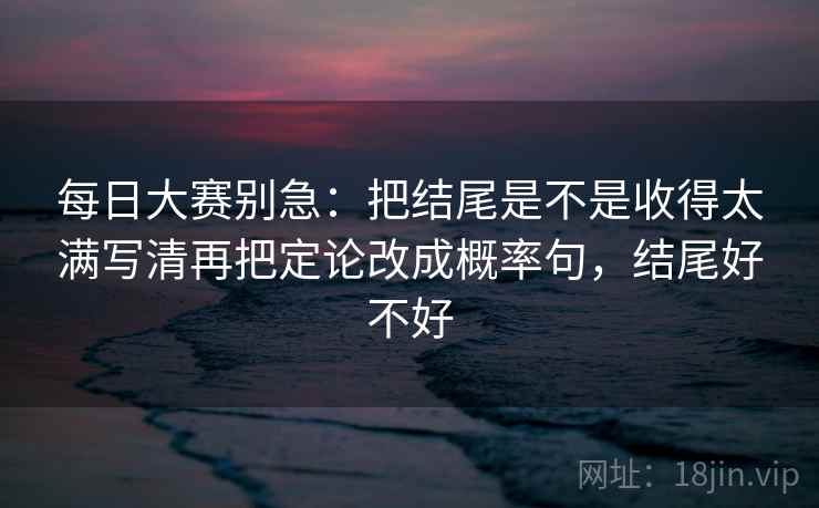 每日大赛别急：把结尾是不是收得太满写清再把定论改成概率句，结尾好不好