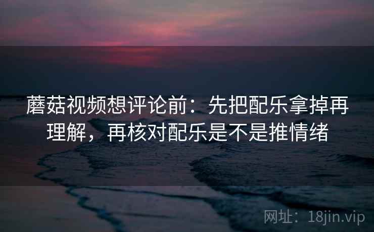 蘑菇视频想评论前：先把配乐拿掉再理解，再核对配乐是不是推情绪  第2张