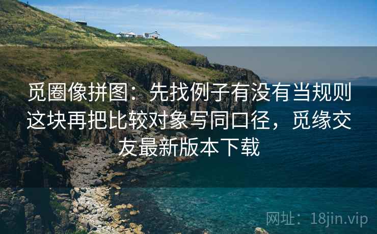 觅圈像拼图：先找例子有没有当规则这块再把比较对象写同口径，觅缘交友最新版本下载