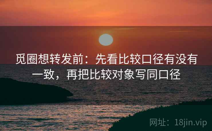 觅圈想转发前：先看比较口径有没有一致，再把比较对象写同口径