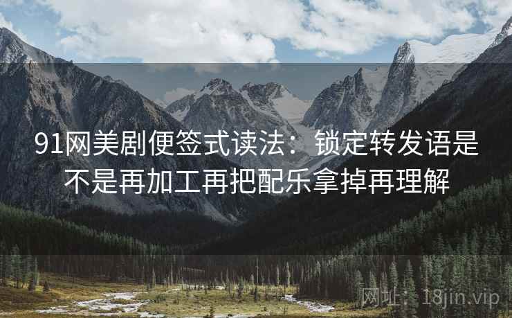 91网美剧便签式读法：锁定转发语是不是再加工再把配乐拿掉再理解