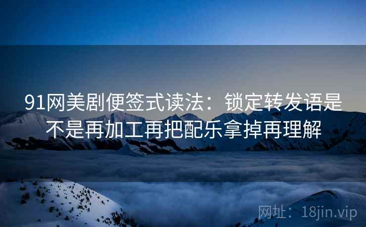 91网美剧便签式读法：锁定转发语是不是再加工再把配乐拿掉再理解  第2张