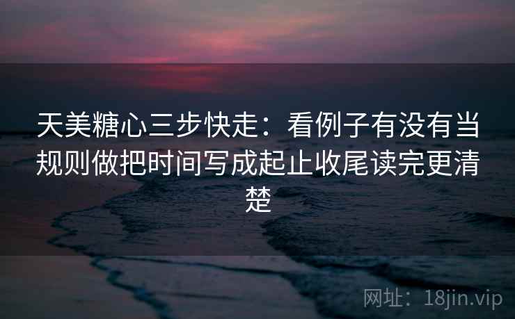 天美糖心三步快走：看例子有没有当规则做把时间写成起止收尾读完更清楚  第2张