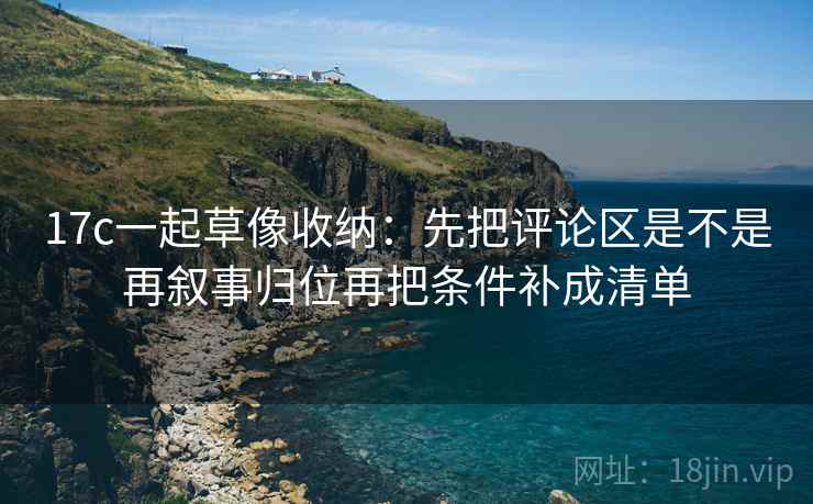 17c一起草像收纳：先把评论区是不是再叙事归位再把条件补成清单  第2张