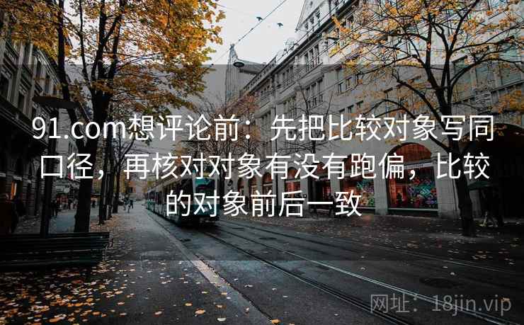 91.com想评论前：先把比较对象写同口径，再核对对象有没有跑偏，比较的对象前后一致  第2张