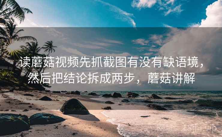 读蘑菇视频先抓截图有没有缺语境，然后把结论拆成两步，蘑菇讲解